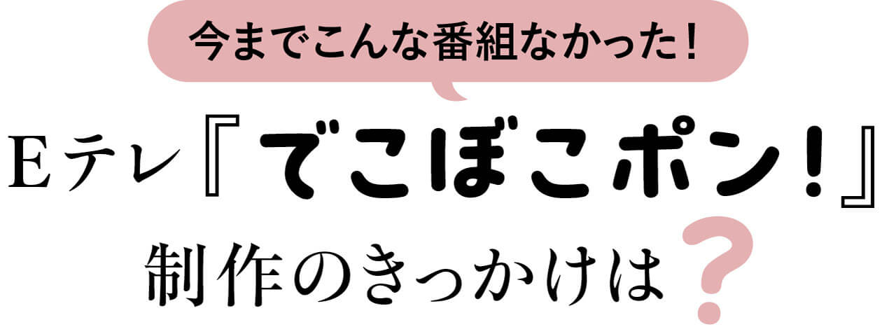 今までこんな番組なかった！　Eテレ『でこぼこポン！』制作のきっかけは？