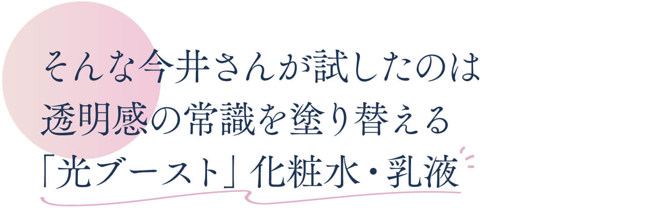 そんな今井さんが試したのは 透明感の常識を塗り替える 「光ブースト」化粧水・乳液