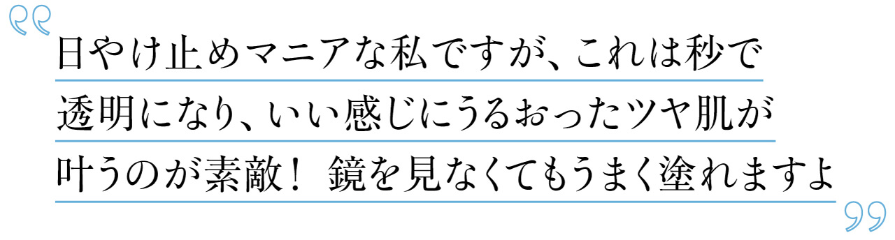 日やけ止めマニアな私ですが、これは秒で透明になり、いい感じにうるおったツヤ肌が叶うのが素敵！ 鏡を見なくてもうまく塗れますよ