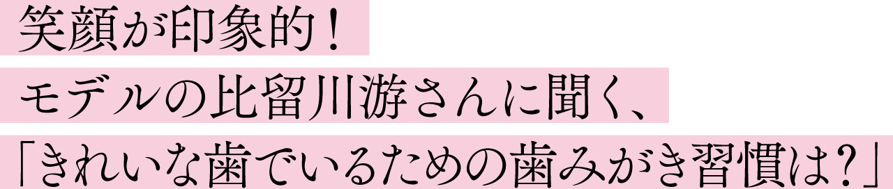 笑顔が印象的！ モデルの比留川游さんに聞く、 「きれいな歯でいるための歯みがき習慣は？」