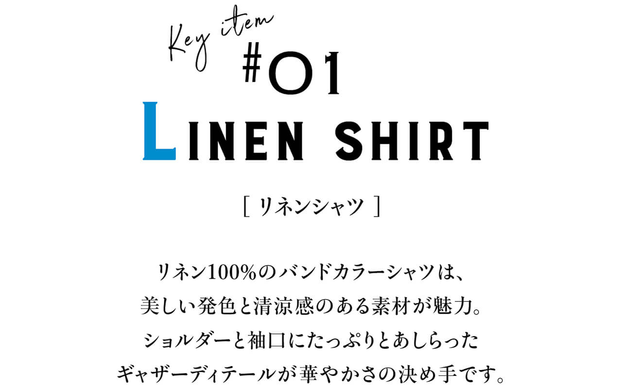 Key item #01 LINEN SHIRT　[ リネンシャツ ]　リネン100％のバンドカラーシャツは、美しい発色と清涼感のある素材が魅力。ショルダーと袖口にたっぷりとあしらったギャザーディテールが華やかさの決め手です。