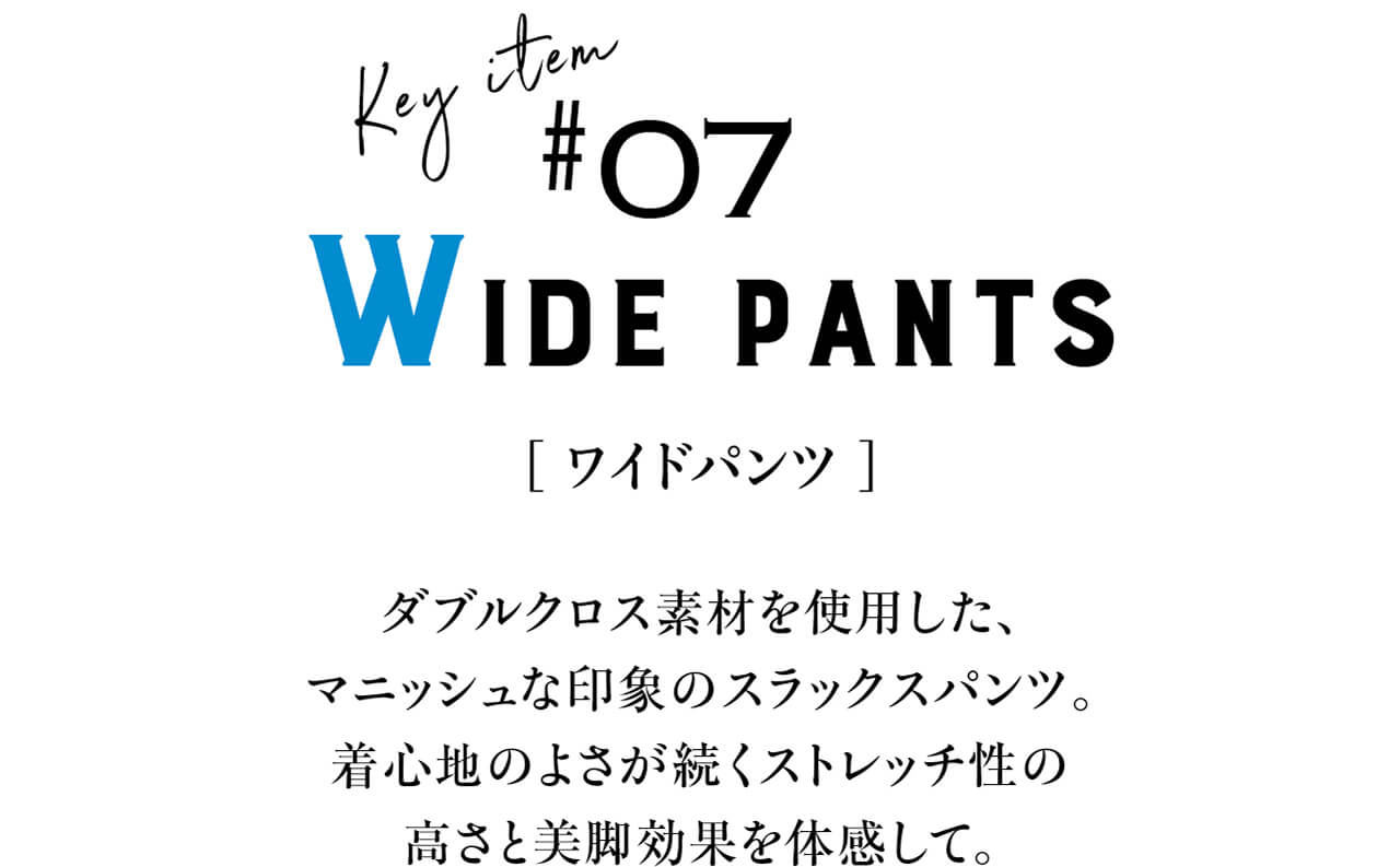 Key item #07 WIDE PANTS　[ ワイドパンツ ]　ダブルクロス素材を使用した、マニッシュな印象のスラックスパンツ。着心地のよさが続くストレッチ性の高さと美脚効果を体感して。