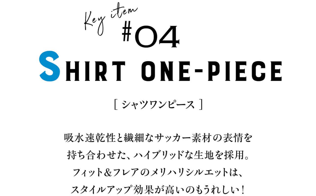 Key item #04 SHIRT ONE-PIECE　[ シャツワンピース ]　吸水速乾性と繊細なサッカー素材の表情を持ち合わせた、ハイブリッドな生地を採用。フィット＆フレアのメリハリシルエットは、スタイルアップ効果が高いのもうれしい！