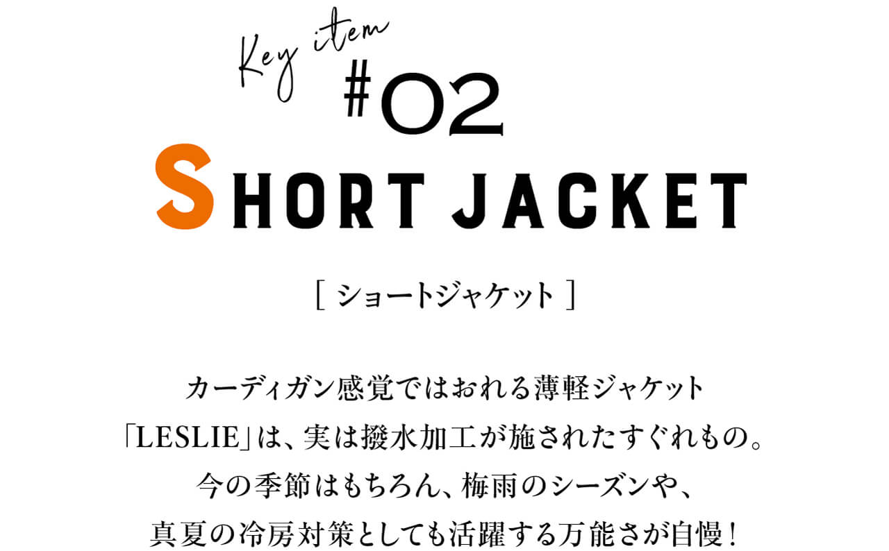 Key item #02 SHORT JACKET　[ ショートジャケット ]　カーディガン感覚ではおれる薄軽ジャケット「LESLIE」は、実は撥水加工が施されたすぐれもの。今の季節はもちろん、梅雨のシーズンや、真夏の冷房対策としても活躍する万能さが自慢！