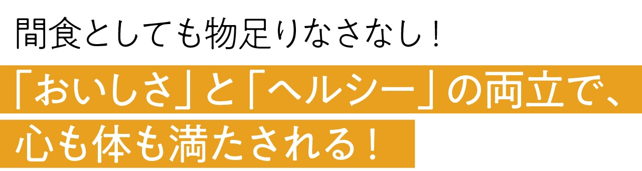 間食としても物足りなさなし！ 「おいしさ」と「ヘルシー」の両立で、 心も体も満たされる！