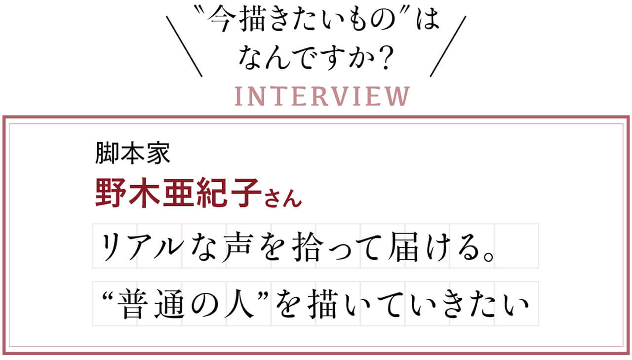 “今描きたいもの”はなんですか？　INTERVIEW　脚本家　野木亜紀子さん　リアルな声を拾って届ける。“普通の人”を描いていきたい