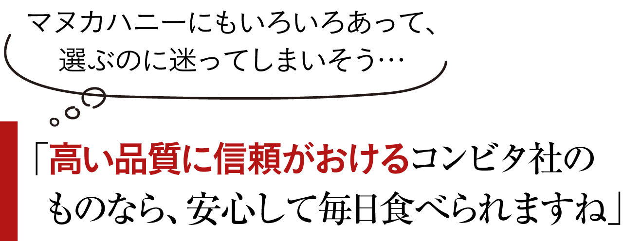 「マヌカハニーにもいろいろあって、選ぶのに迷ってしまいそう… 高い品質に信頼がおけるコンビタ社のものなら 安心して毎日食べられますね」