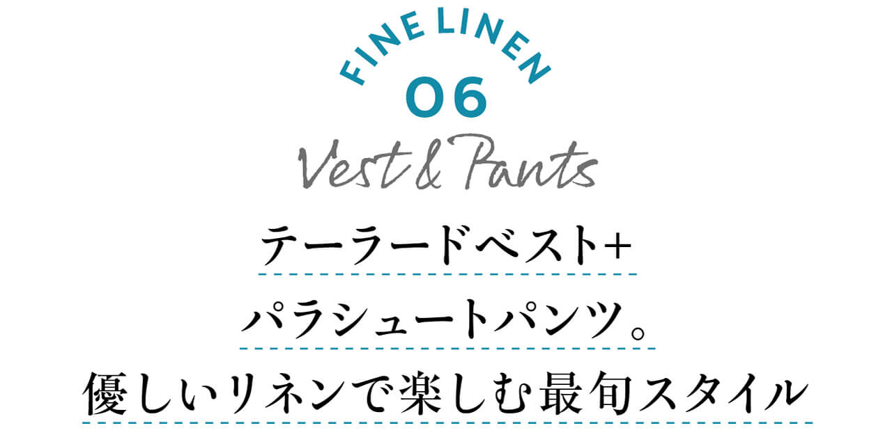 FINE LINEN 06 Vest＆Pants　テーラードベスト＋パラシュートパンツ。優しいリネンで楽しむ最旬スタイル