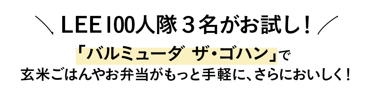 LEE100人隊３名がお試し！ 「バルミューダ ザ・ゴハン」で 玄米ごはんやお弁当がもっと手軽に、さらにおいしく！