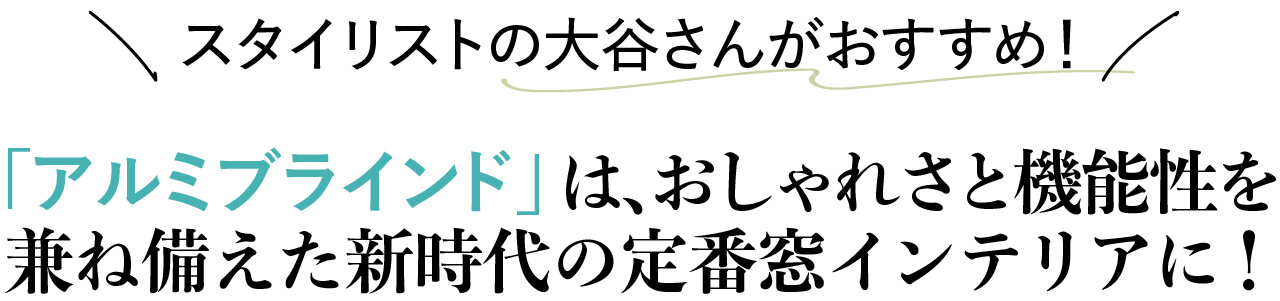 ■スタイリストの大谷さんがおすすめ！ アルミブラインドは、おしゃれさと機能性を兼ね備えた 新時代の定番窓インテリアに！