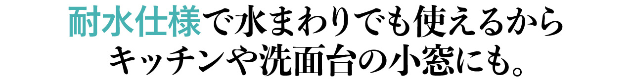 耐水仕様で水まわりでも使えるから キッチンや洗面台の小窓にも。