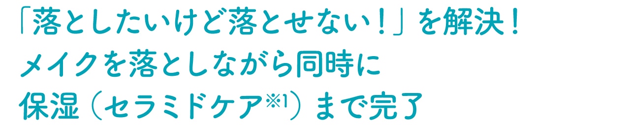 「落としたいけど落とせない！」を解決！ メイクを落としながら同時に保湿（セラミドケア※1）まで完了