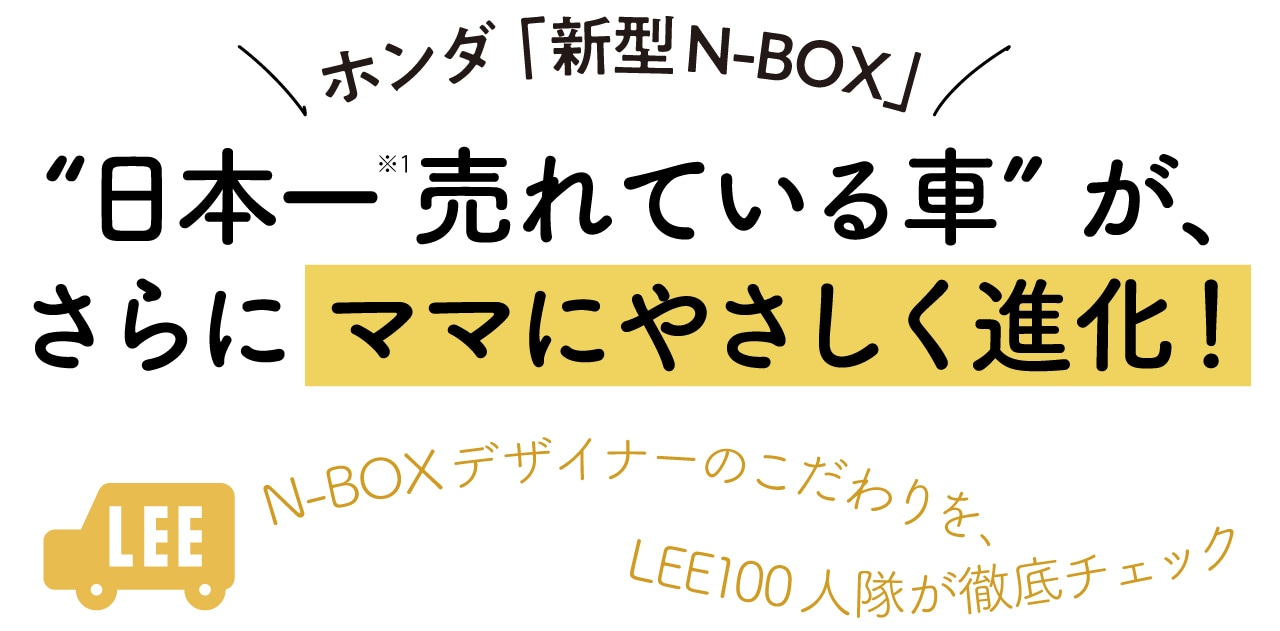 【ホンダ「新型N-BOX」】“日本一※売れている車”が、さらにママにやさしく進化！N-BOXデザイナーのこだわりを、LEE100人隊が徹底チェック
