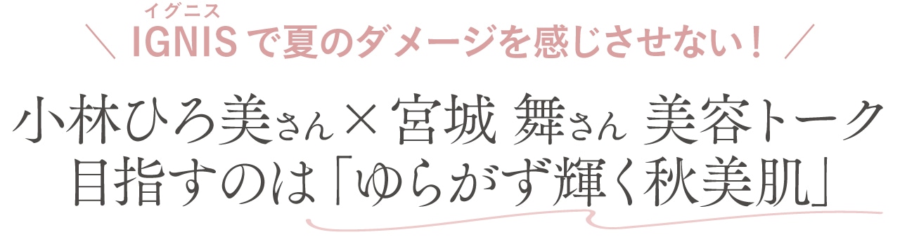 IGNIS（ルビ：イグニス）で夏のダメージを感じさせない！
小林ひろ美さん×宮城 舞さん 美容トーク　目指すのは、「ゆらがず輝く秋美肌」
