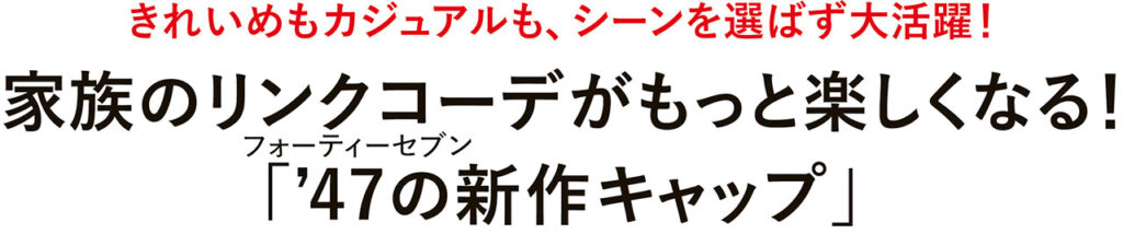 きれいめもカジュアルも、シーンを選ばず大活躍！　家族のリンクコーデがもっと楽しくなる！フォーティーセブン「’47の新作キャップ」