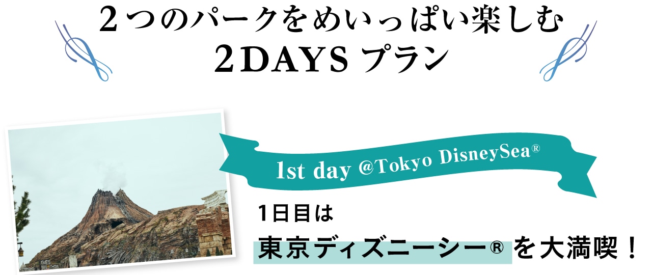2つのパークをめいっぱい楽しむ2DAYSプラン
1st day@TokyoDisneySea(R) １日目は東京ディズニーシーを大満喫！
