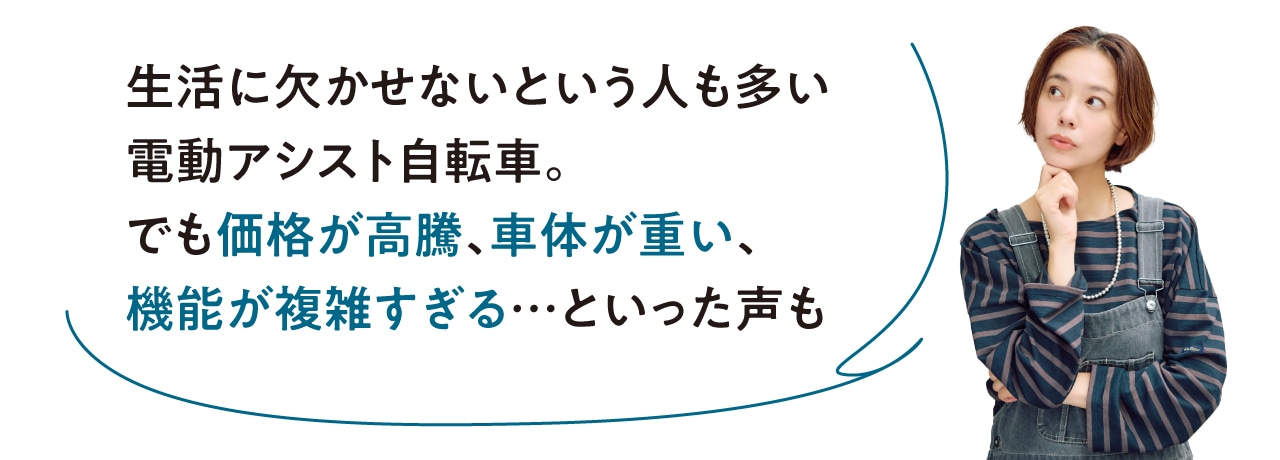 生活に欠かせないという人も多い電動アシスト自転車。でも価格が高騰、車体が重い、機能が複雑すぎる…といった声も