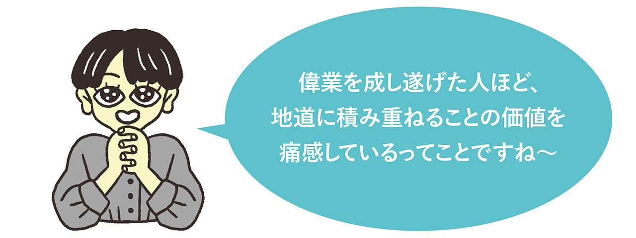 イラスト
偉業を成し遂げた人ほど、地味に積み重ねることの価値を痛感しているってことですね〜