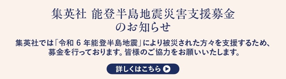 「集英社 能登半島地震災害支援募金」のお知らせ 集英社では「令和6年能登半島地震」により被災された方々を支援するため、募金を行っております。皆様のご協力をお願いいたします。 