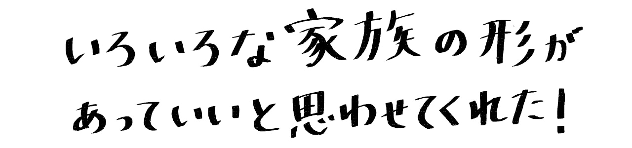 いろいろな家族の形があっていいと思わせてくれた！