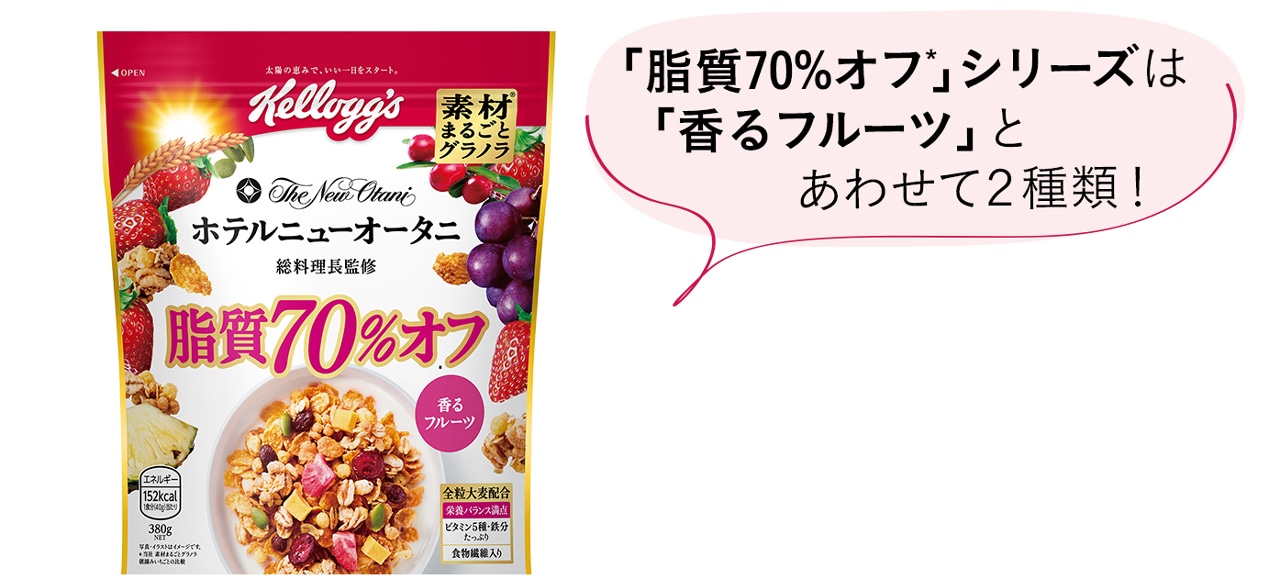 「脂質70%オフ*」シリーズは 「香るフルーツ」と あわせて２種類！
