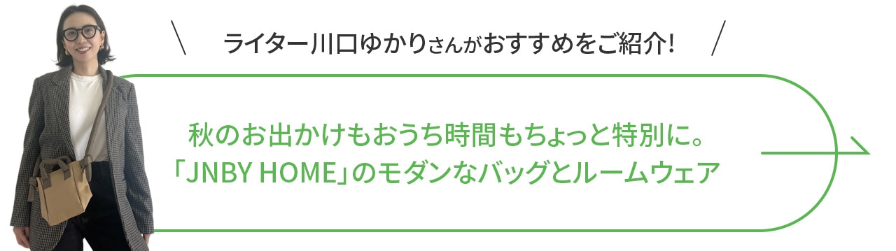 ライター川口ゆかりさんがおすすめをご紹介！秋のお出かけもおうち時間もちょっと特別に。「JNBY HOME」のモダンなバッグとルームウェア