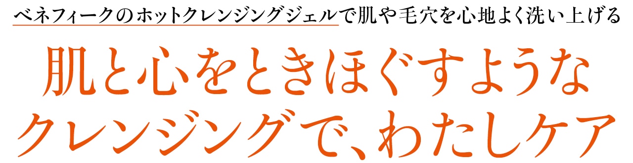 ベネフィークのホットクレンジングジェルで肌や毛穴を心地よく洗い上げる
肌と心をときほぐすようなクレンジングで、わたしケア