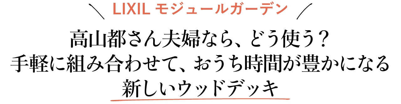 【LIXILモジュールガーデン】
高山都さん夫婦なら、どう使う？ 手軽に組み合わせて、おうち時間が豊かになる新しいウッドデッキ