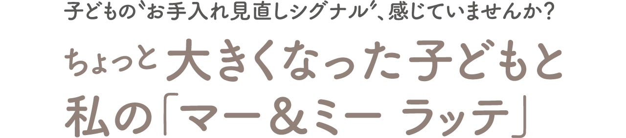子どもの“お手入れ見直しシグナル”、感じていませんか？　ちょっと大きくなった子どもと私の「マー＆ミー ラッテ」