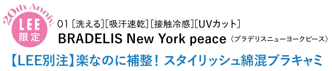 20th Anniv.
LEE限定
01 ［洗える］［吸汗速乾］［接触冷感］［UVカット］
BRADELIS New York peace〈ブラデリスニューヨークピース〉
【LEE別注】楽なのに補整！ スタイリッシュ綿混ブラキャミ