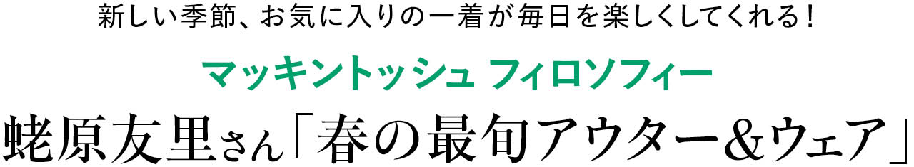 新しい季節、お気に入りの一着が毎日を楽しくしてくれる！
マッキントッシュ フィロソフィー
蛯原友里さん「春の最旬アウター＆ウェア」
