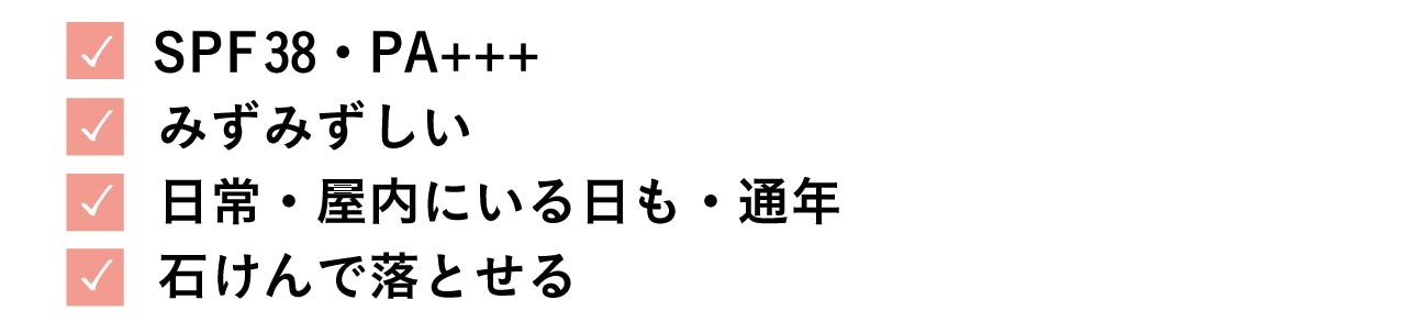 ・SPF38・PA+++
・ みずみずしい
・日常・屋内にいる日も・通年
・石けんで落とせる