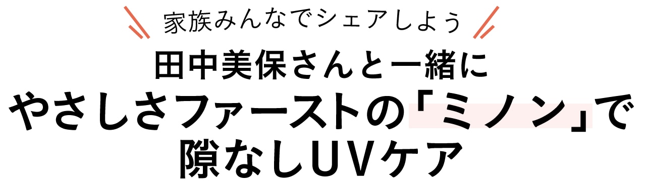 家族みんなでシェアしよう
田中美保さんと一緒に やさしさファーストの「ミノン」で隙なしUVケア