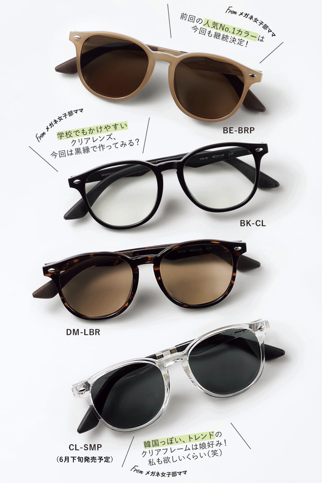 BE-BRP「前回の人気No.1カラーは今回も継続決定！」Fromメガネ女子部ママ　BK-CL「学校でもかけやすいクリアレンズ、今回は黒縁で作ってみる？」Fromメガネ女子部ママ　DM-LBR　CL-SMP（6月下旬発売予定）「韓国っぽい、トレンドのクリアフレームは娘好み！ 私も欲しいくらい（笑）」Fromメガネ女子部ママ