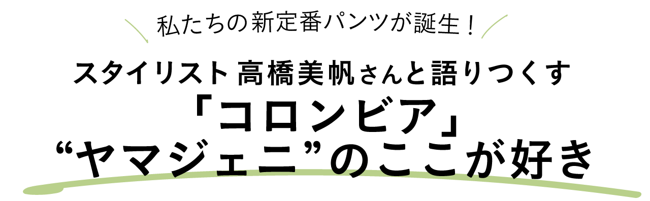 私たちの新定番パンツが誕生！ スタイリスト高橋美帆さんと語りつくす「コロンビア」" ヤマジェニ" のここが好き
