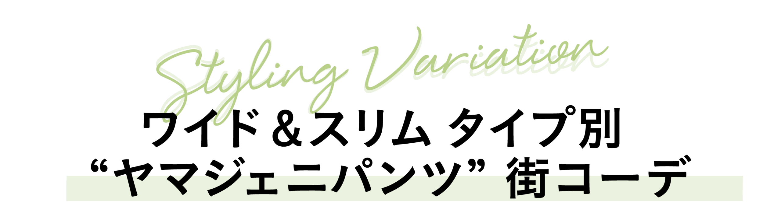STYLING VARIATION
ワイド＆スリム　タイプ別 ”ヤマジェニパンツ” 街コーデ