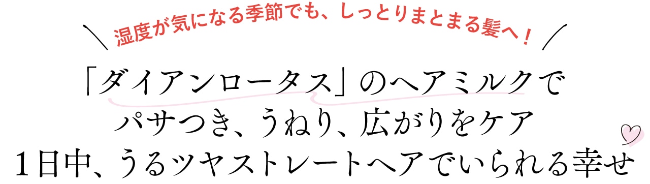 湿度が気になる季節でも、しっとりまとまる髪へ!
ダイアンロータスのヘアミルクでパサつき、うねり、広がりをケア
1日中、うるツヤストレートヘアでいられる幸せ