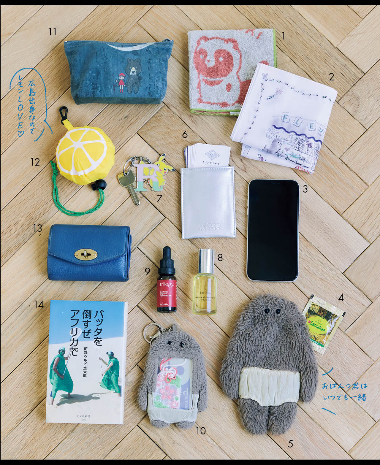 1.SNSでも話題のコミック『タヌキとキツネ』のタオル。ゆるくて可愛いタッチに癒されます。2.菓子研究家・高石紀子さんが手がけたオリジナルハンカチーフは、猫のぬいぐるみ・ポワンチェと繊細な世界観に一目惚れ! 3.スマホはケースなしで使っています。4.スパイスティーのサマハンは眠気覚ましに。5.「可愛い!」と会話が弾む、ふわふわのおぱんつ君ポーチ。6.名刺入れはKANEBOのノベルティ。シルバーカラーがバッグの中でも見つけやすいんです。7.鍵には、息子が買ってくれた、私のイニシャルのピカチュウキーホルダーを。8.友人のブランドJARDIN AROMATIQUEの、ワイルドなローズ系の香水。〝気分転換には香りもの〞がマイルール。9.顔の保湿用として使っている、トリロジーのローズヒップオイル。10.おぱんつ君の定期入れには、人とのご縁を結ぶ服部天神宮のお守りを。11.絵本作家・谷口智則さんの作品が描かれたポーチには、厳選コスメを収納。12.レモンモチーフのエコバッグは、アジャスターをゆるめると中からトートが現れます。くしゅくしゅと簡単&コンパクトに収納できて便利。13.財布はマルベリーを長年愛用。三つ折りでコンパクト、色も可愛く、バッグの中での視認性も抜群。14.『バッタを倒すぜアフリカで』は内容が興味深く、教室の生徒さんにもすすめている一冊。