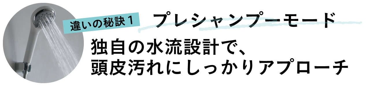違いの秘訣1プレシャンプーモード
独自の水流設計で、頭皮汚れにしっかりアプローチ