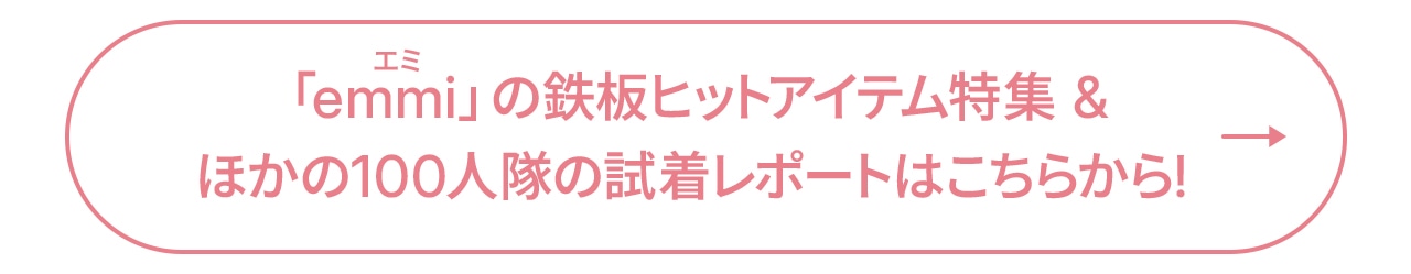 「emmi」の鉄板ヒットアイテム特集&ほかの100人隊の試着レポートはこちらから!