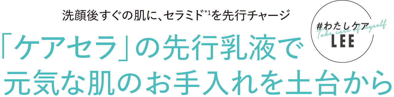 #わたしケアLEE 洗顔後すぐの肌に、セラミド*1を先行チャージ 「ケアセラ」の先行乳液で元気な肌のお手入れを土台から